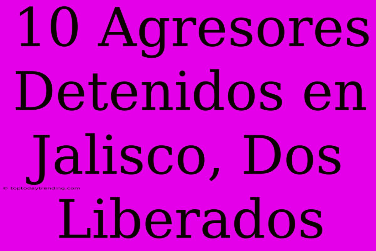 10 Agresores Detenidos En Jalisco, Dos Liberados