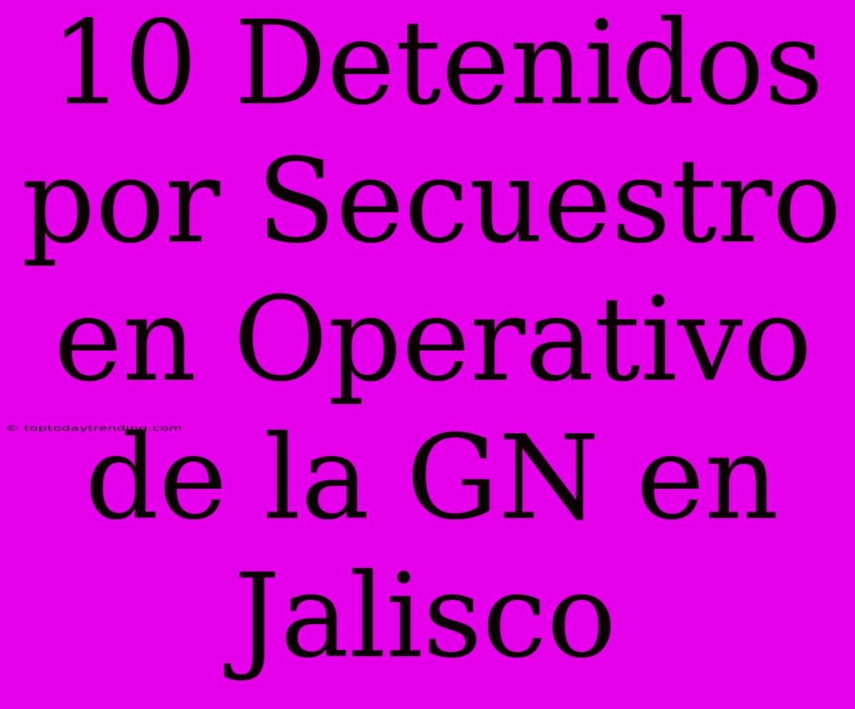 10 Detenidos Por Secuestro En Operativo De La GN En Jalisco