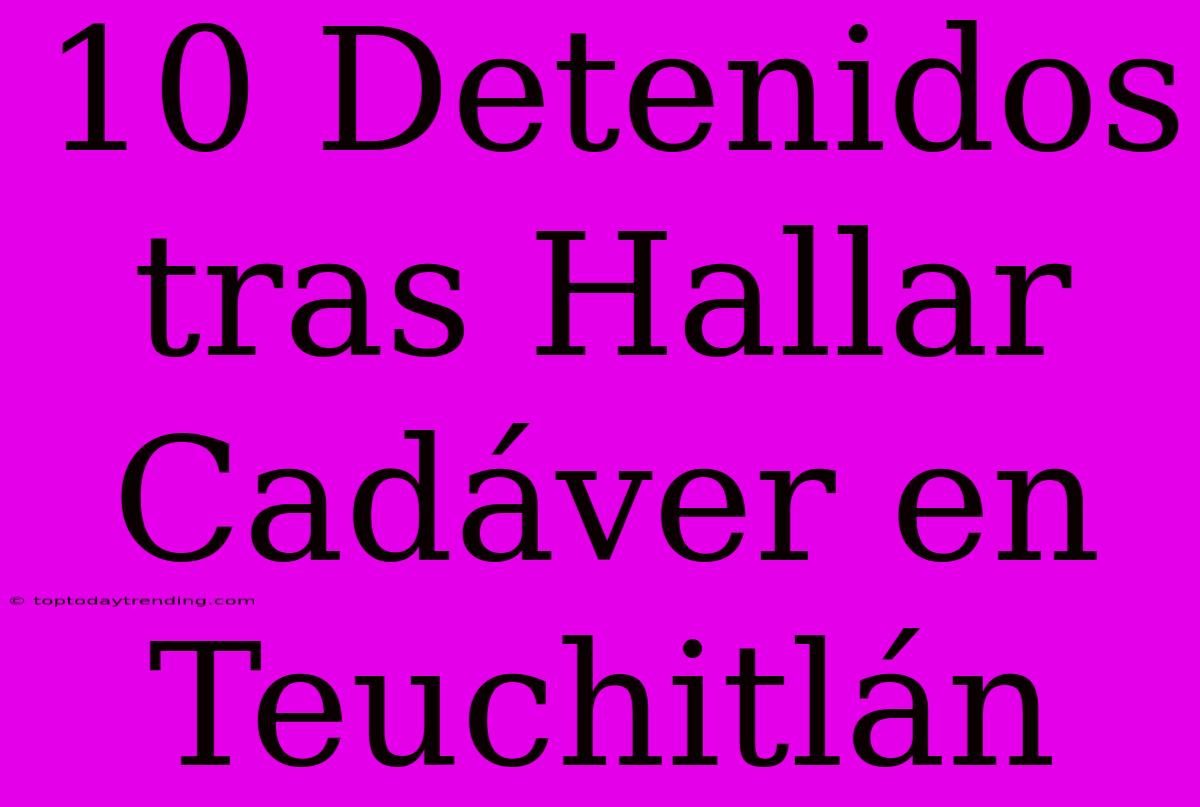 10 Detenidos Tras Hallar Cadáver En Teuchitlán