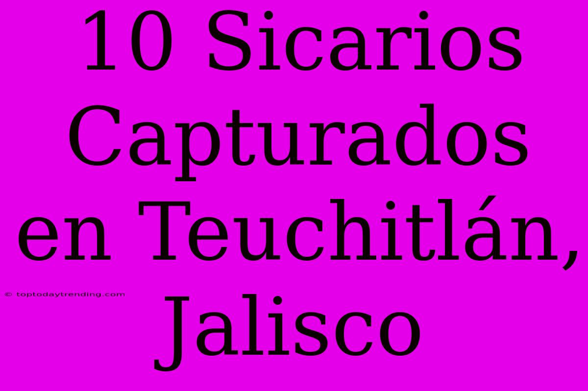 10 Sicarios Capturados En Teuchitlán, Jalisco