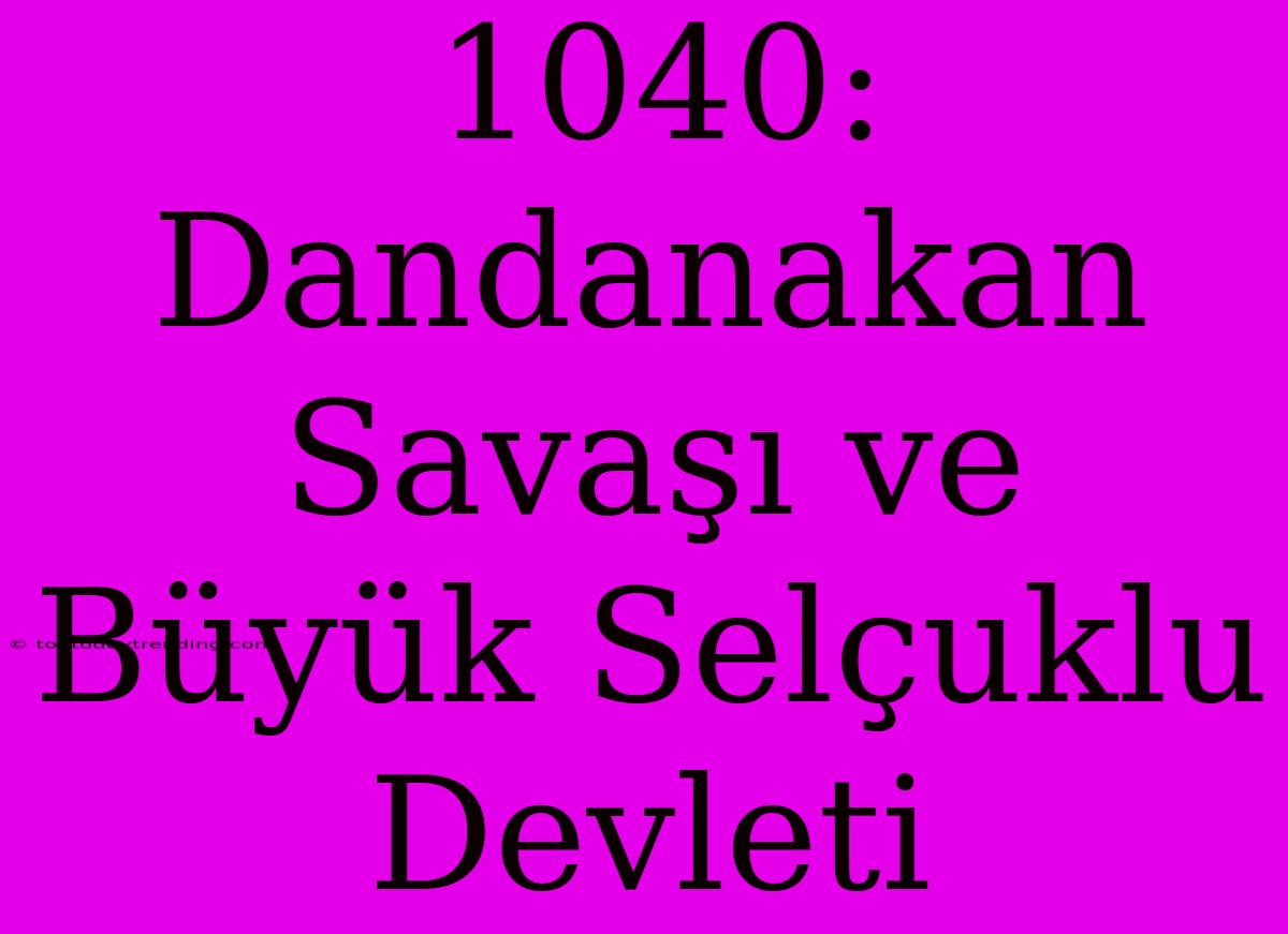 1040: Dandanakan Savaşı Ve Büyük Selçuklu Devleti