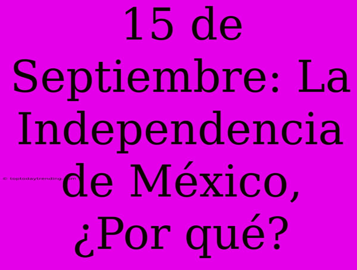 15 De Septiembre: La Independencia De México, ¿Por Qué?