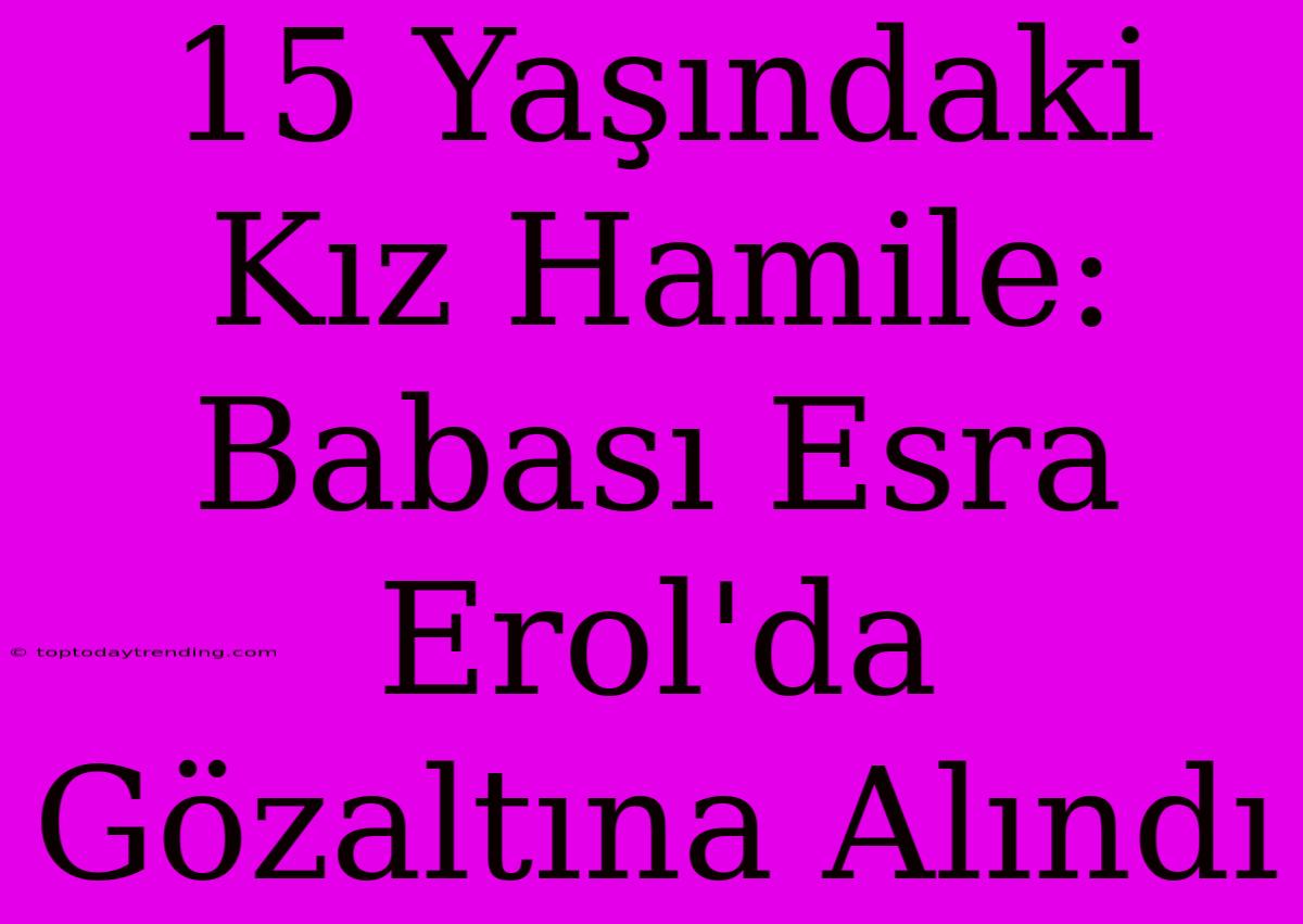 15 Yaşındaki Kız Hamile: Babası Esra Erol'da Gözaltına Alındı