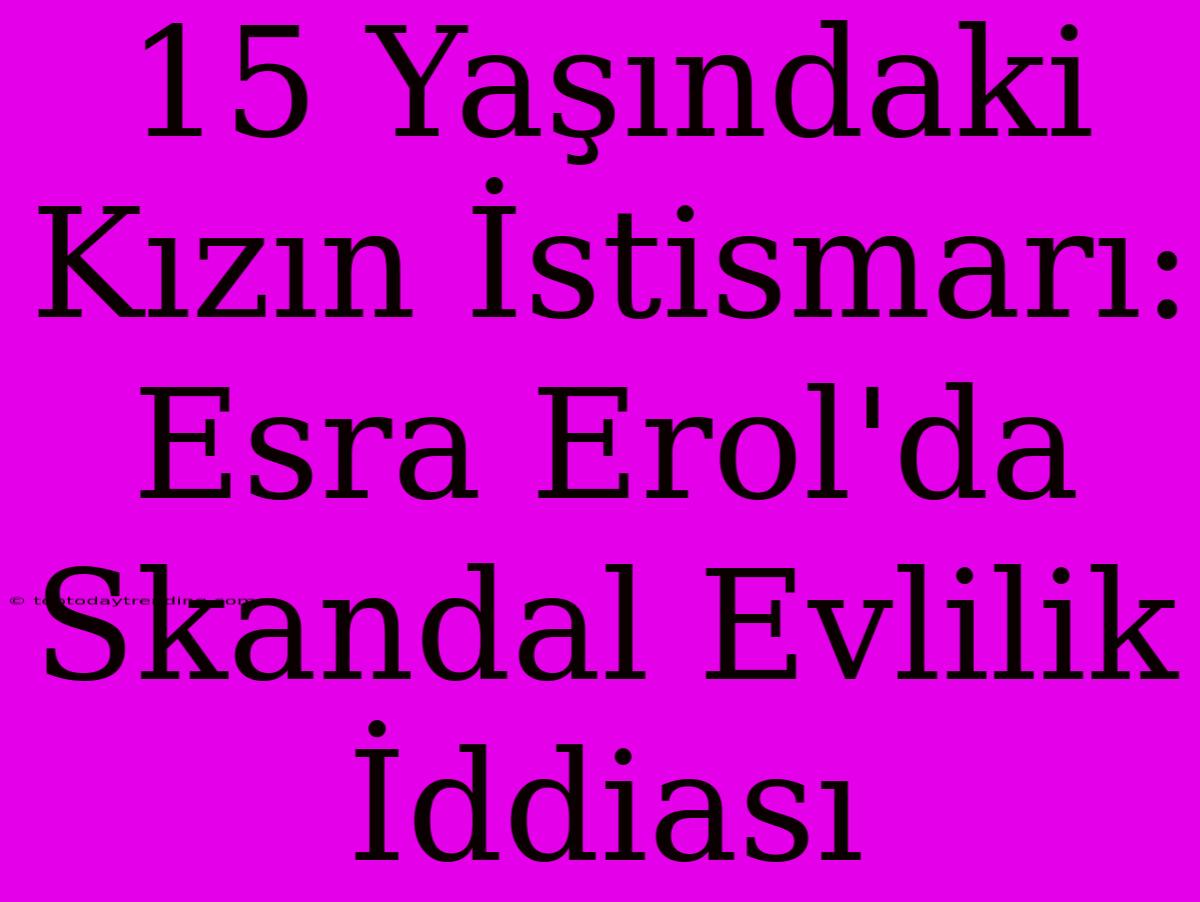 15 Yaşındaki Kızın İstismarı: Esra Erol'da Skandal Evlilik İddiası