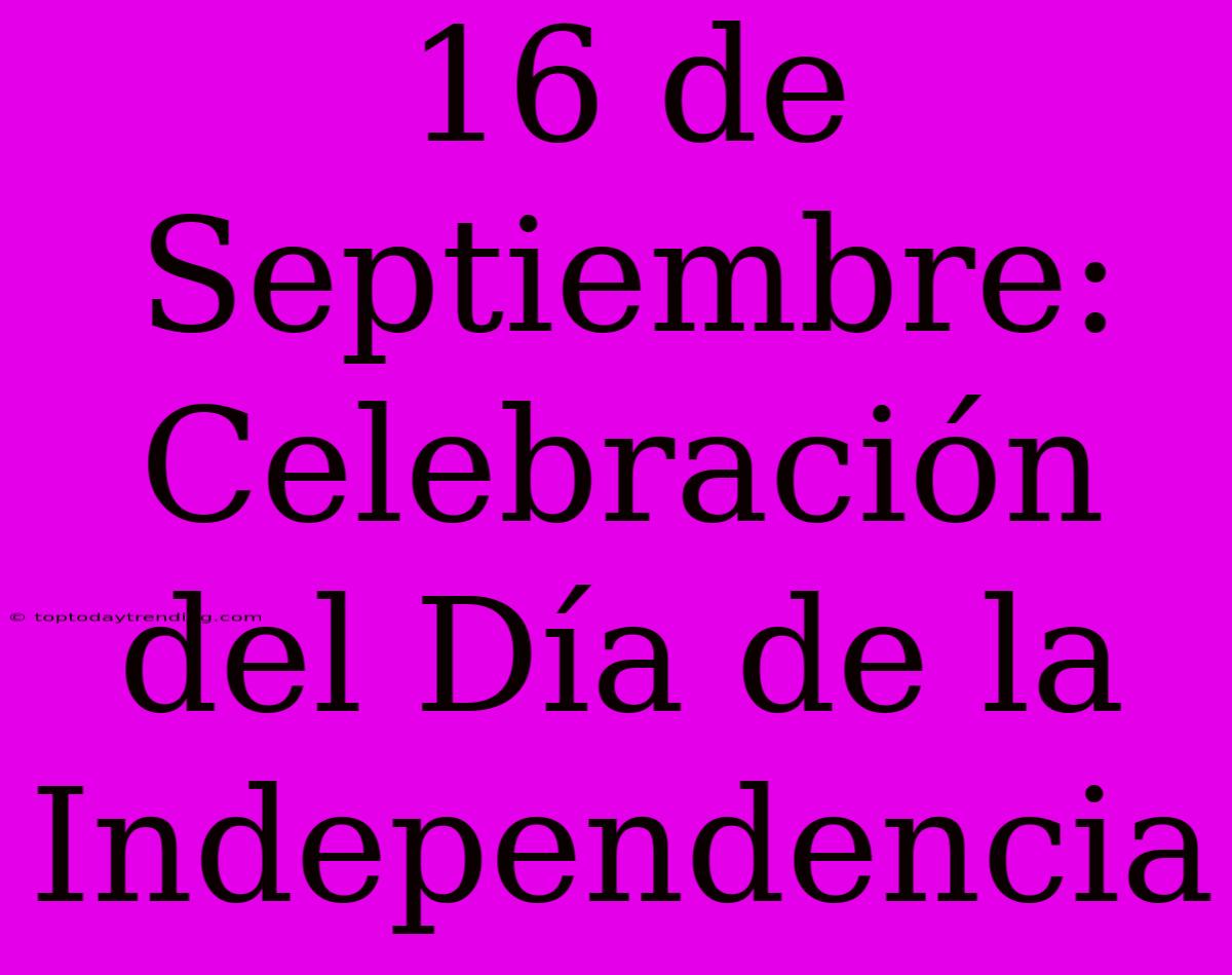 16 De Septiembre: Celebración Del Día De La Independencia