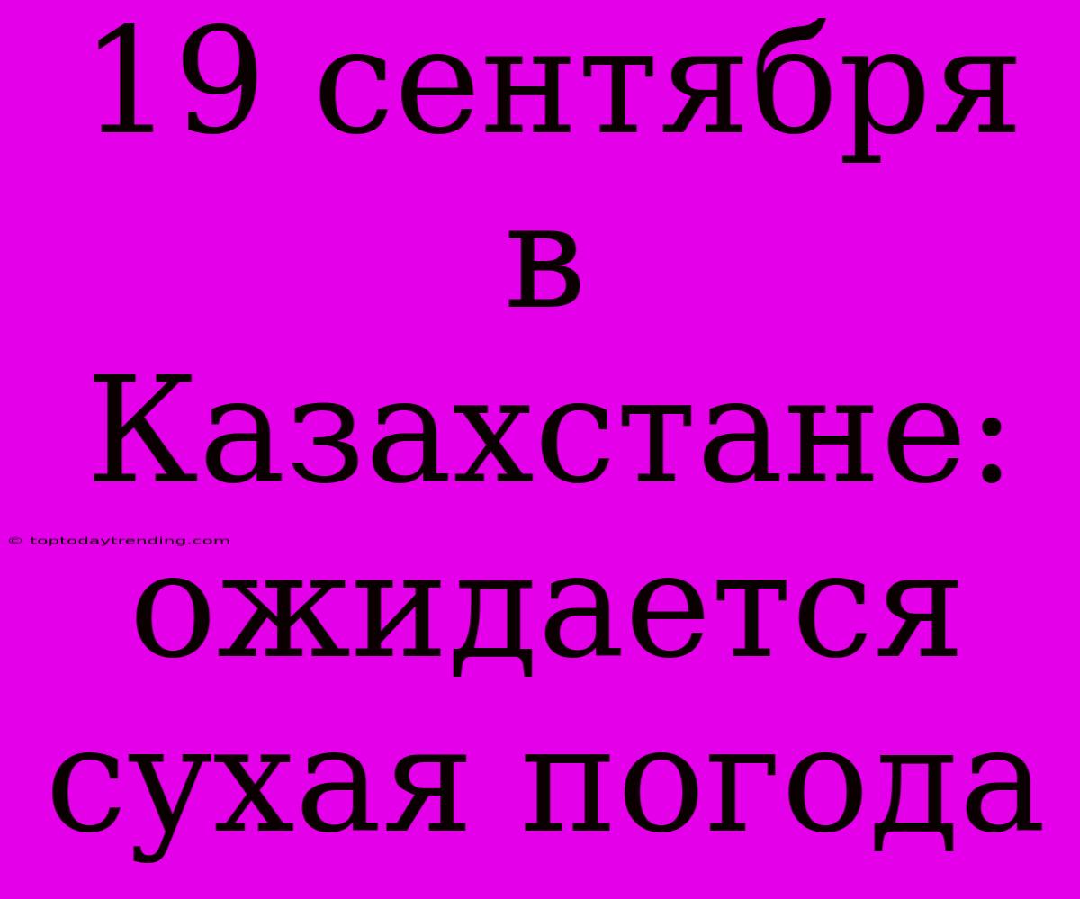 19 Сентября В Казахстане:  Ожидается Сухая Погода