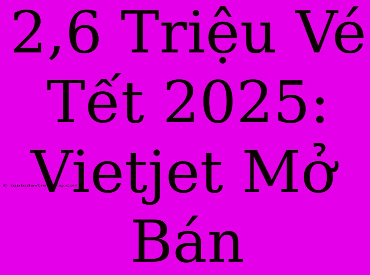 2,6 Triệu Vé Tết 2025: Vietjet Mở Bán