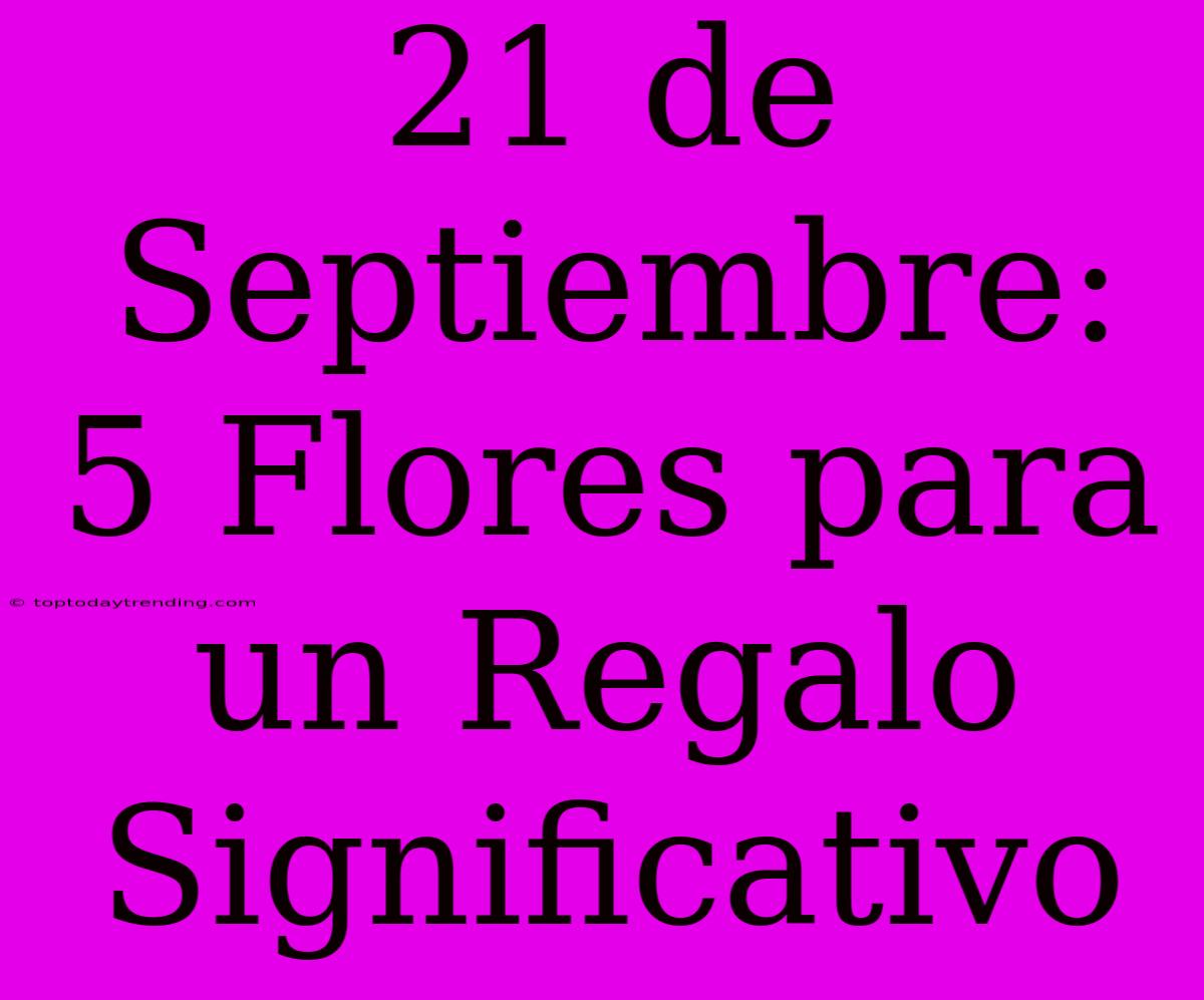 21 De Septiembre: 5 Flores Para Un Regalo Significativo