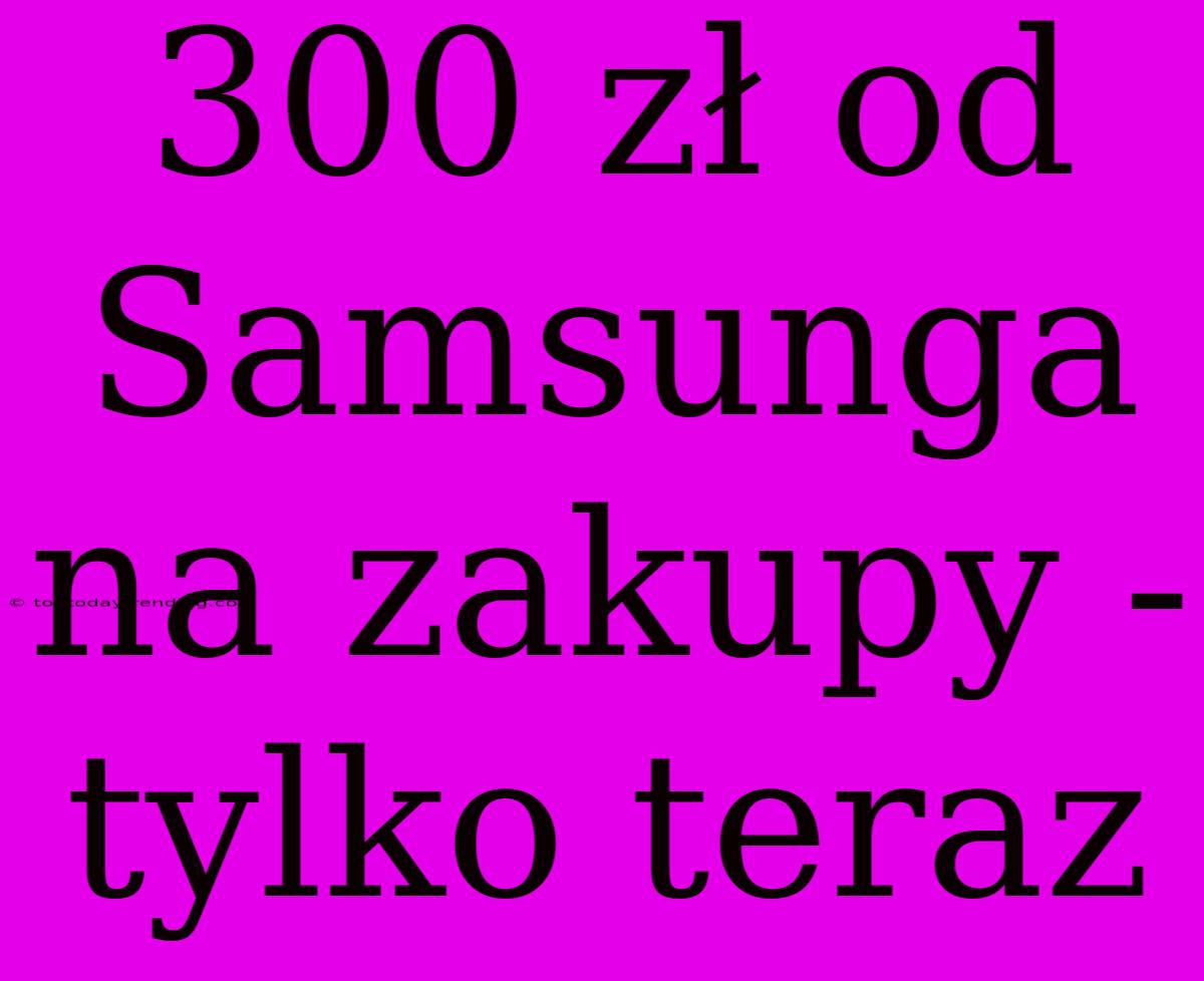 300 Zł Od Samsunga Na Zakupy - Tylko Teraz