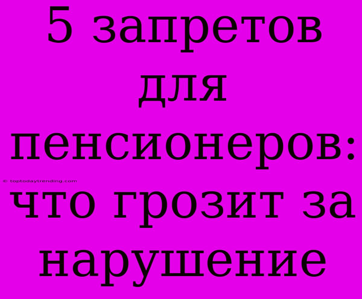 5 Запретов Для Пенсионеров: Что Грозит За Нарушение