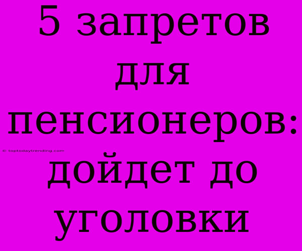 5 Запретов Для Пенсионеров: Дойдет До Уголовки