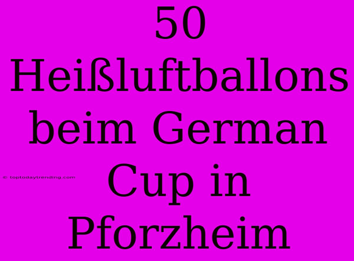 50 Heißluftballons Beim German Cup In Pforzheim