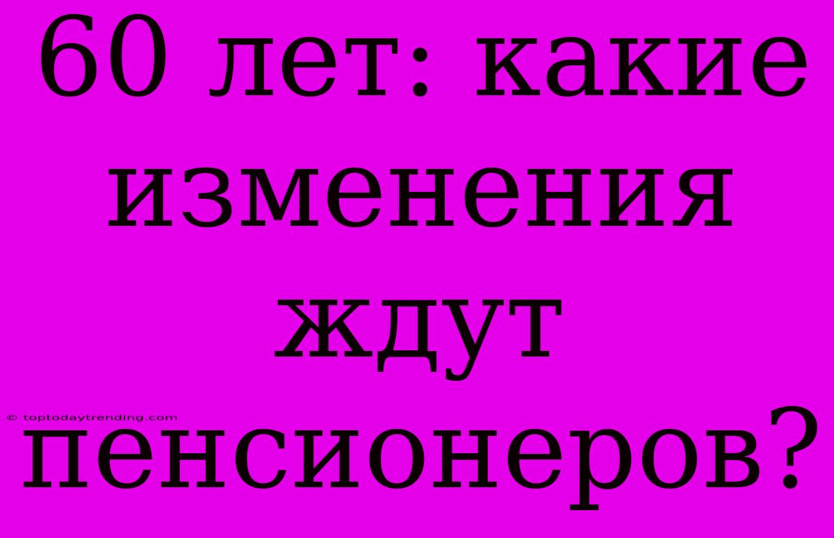 60 Лет: Какие Изменения Ждут Пенсионеров?