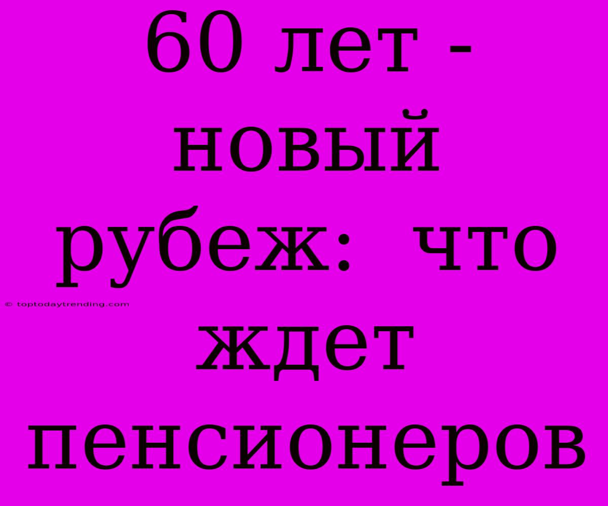 60 Лет - Новый Рубеж:  Что Ждет Пенсионеров