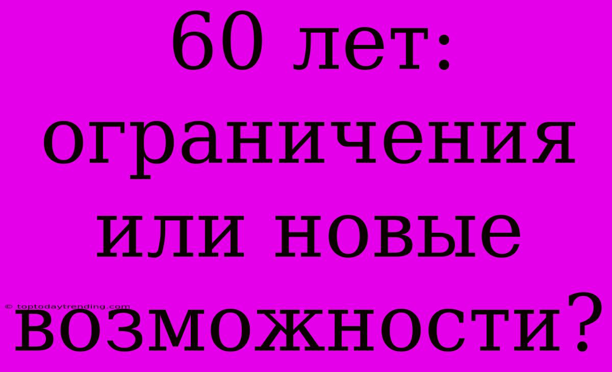 60 Лет: Ограничения Или Новые Возможности?