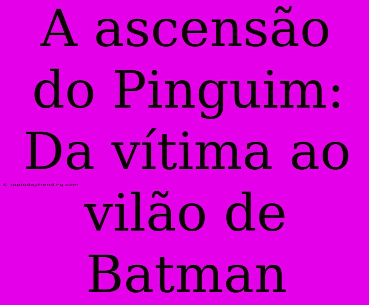 A Ascensão Do Pinguim: Da Vítima Ao Vilão De Batman