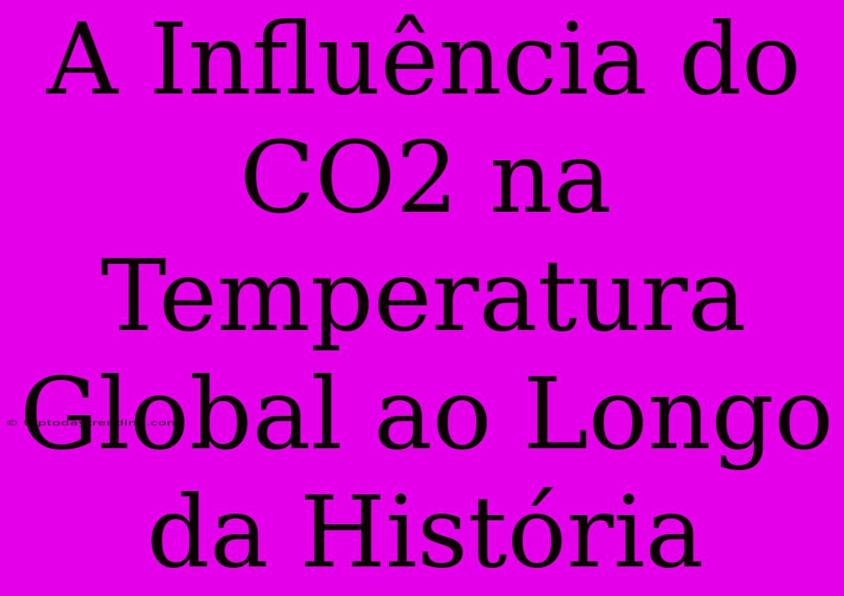 A Influência Do CO2 Na Temperatura Global Ao Longo Da História