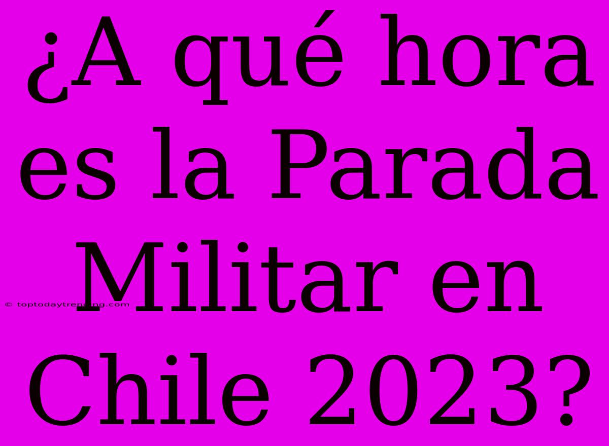 ¿A Qué Hora Es La Parada Militar En Chile 2023?