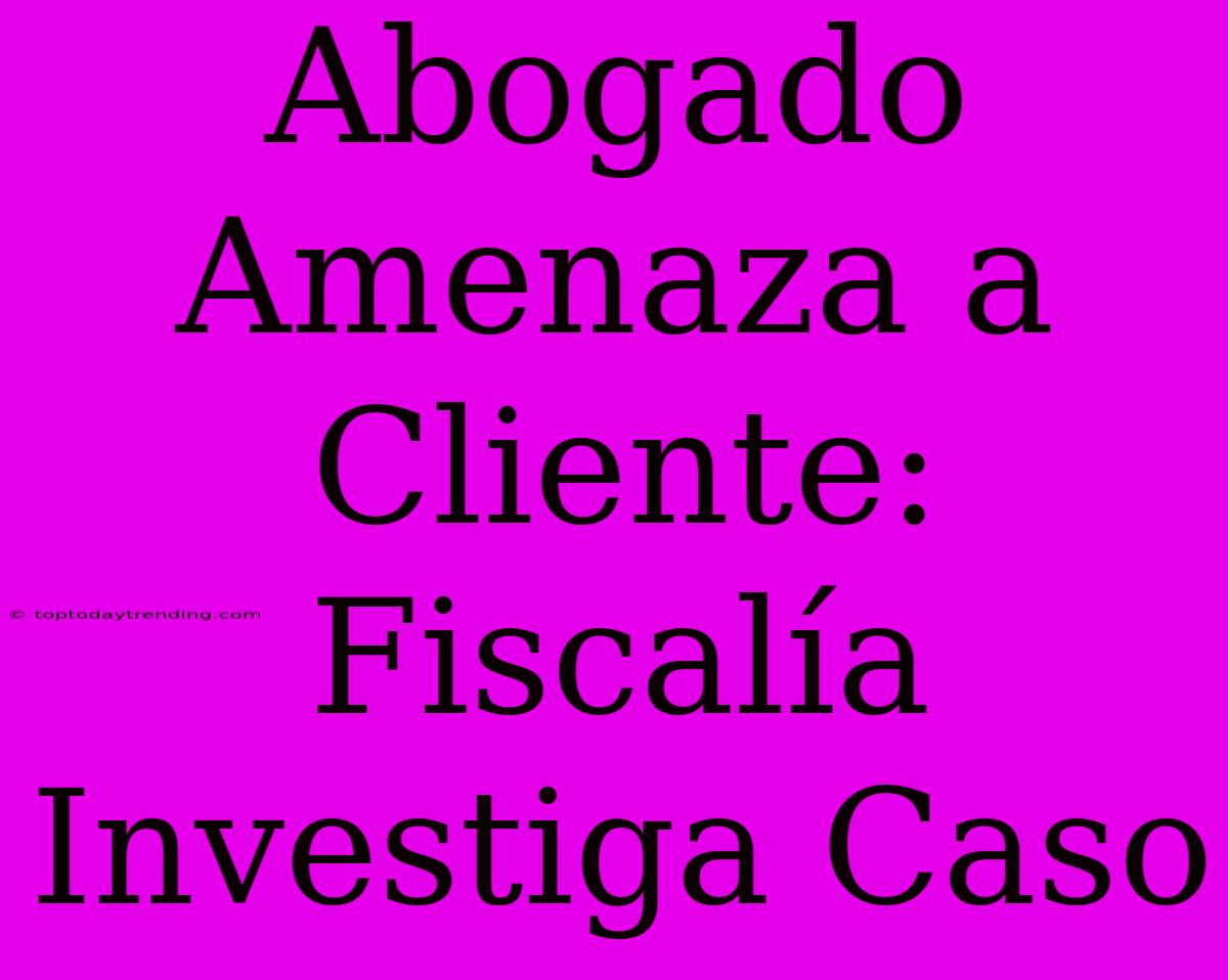 Abogado Amenaza A Cliente: Fiscalía Investiga Caso