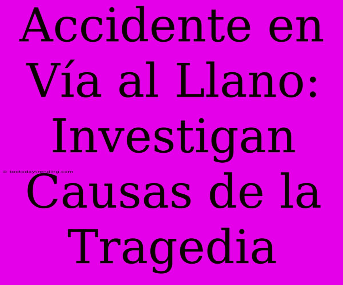 Accidente En Vía Al Llano: Investigan Causas De La Tragedia