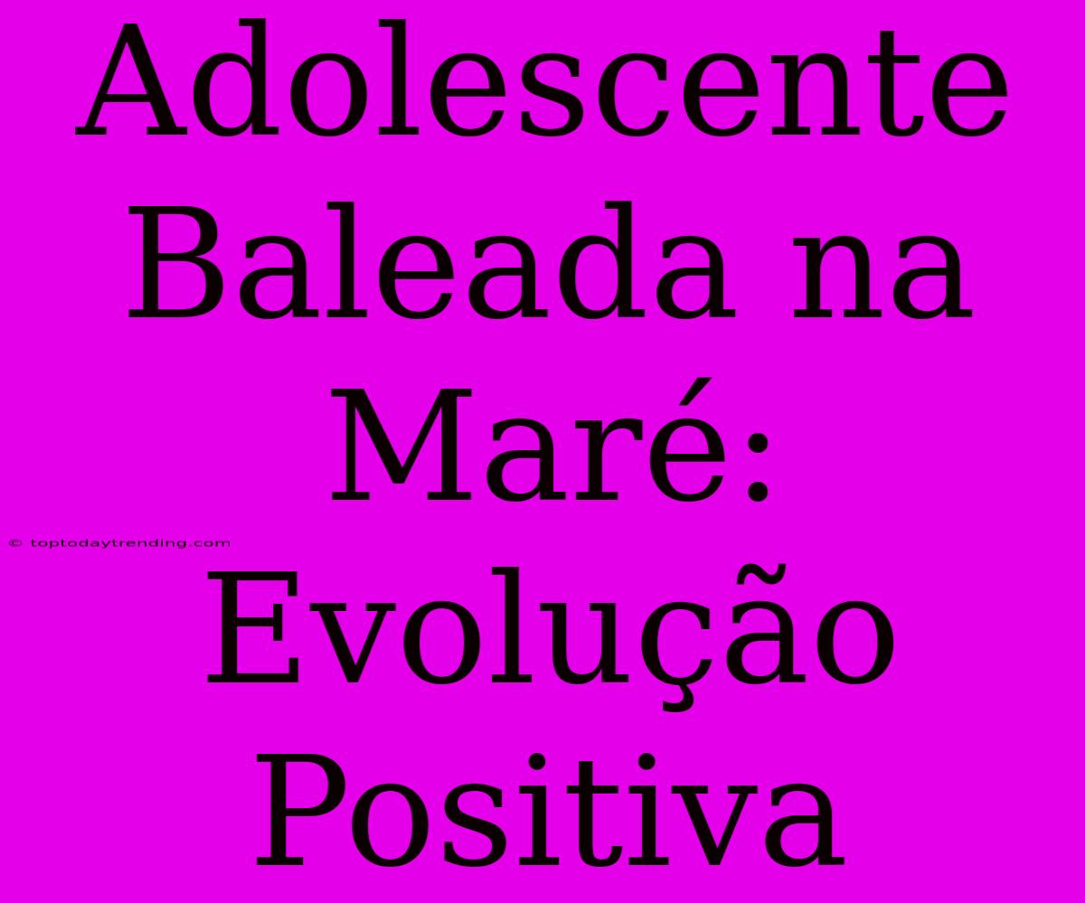 Adolescente Baleada Na Maré: Evolução Positiva