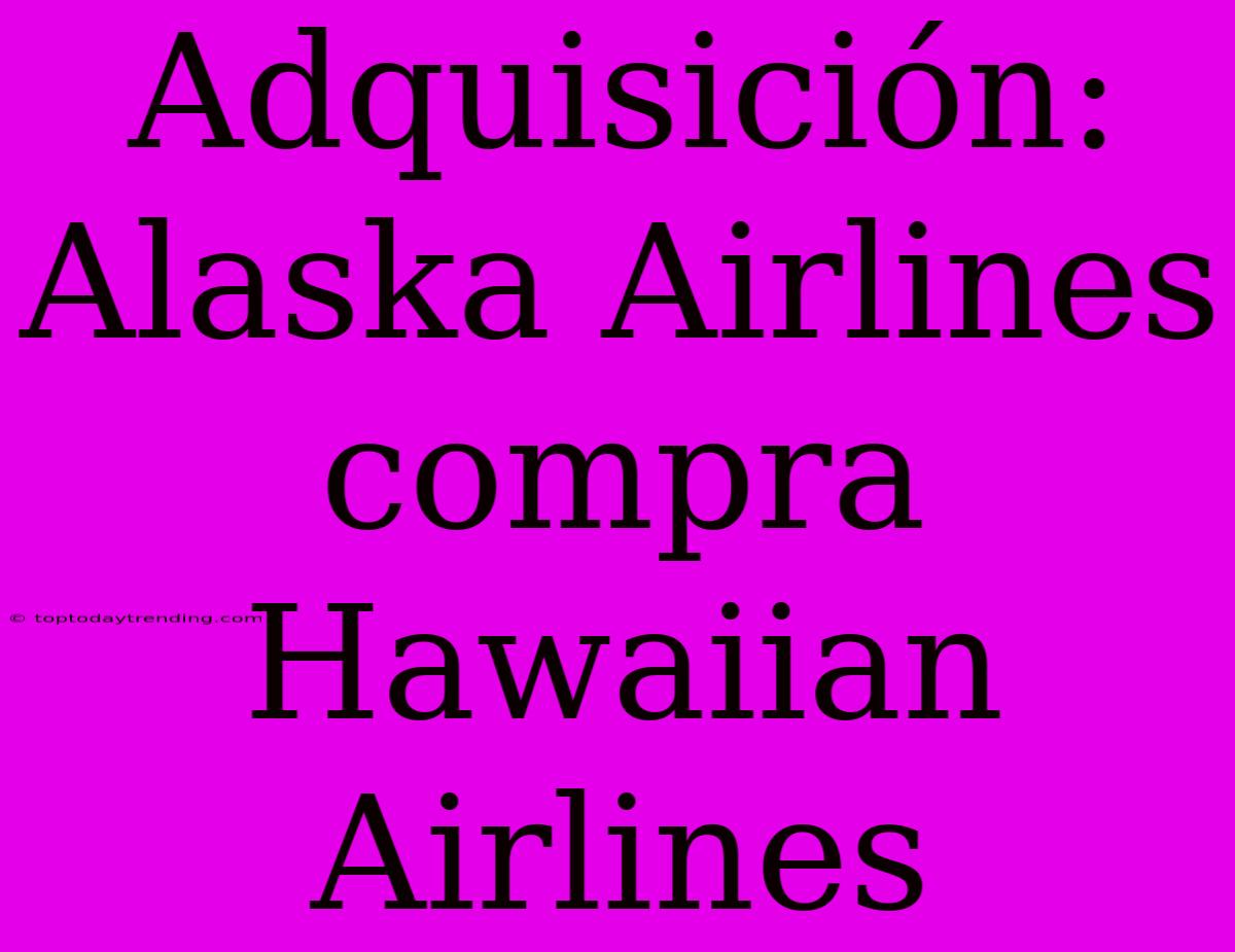 Adquisición: Alaska Airlines Compra Hawaiian Airlines