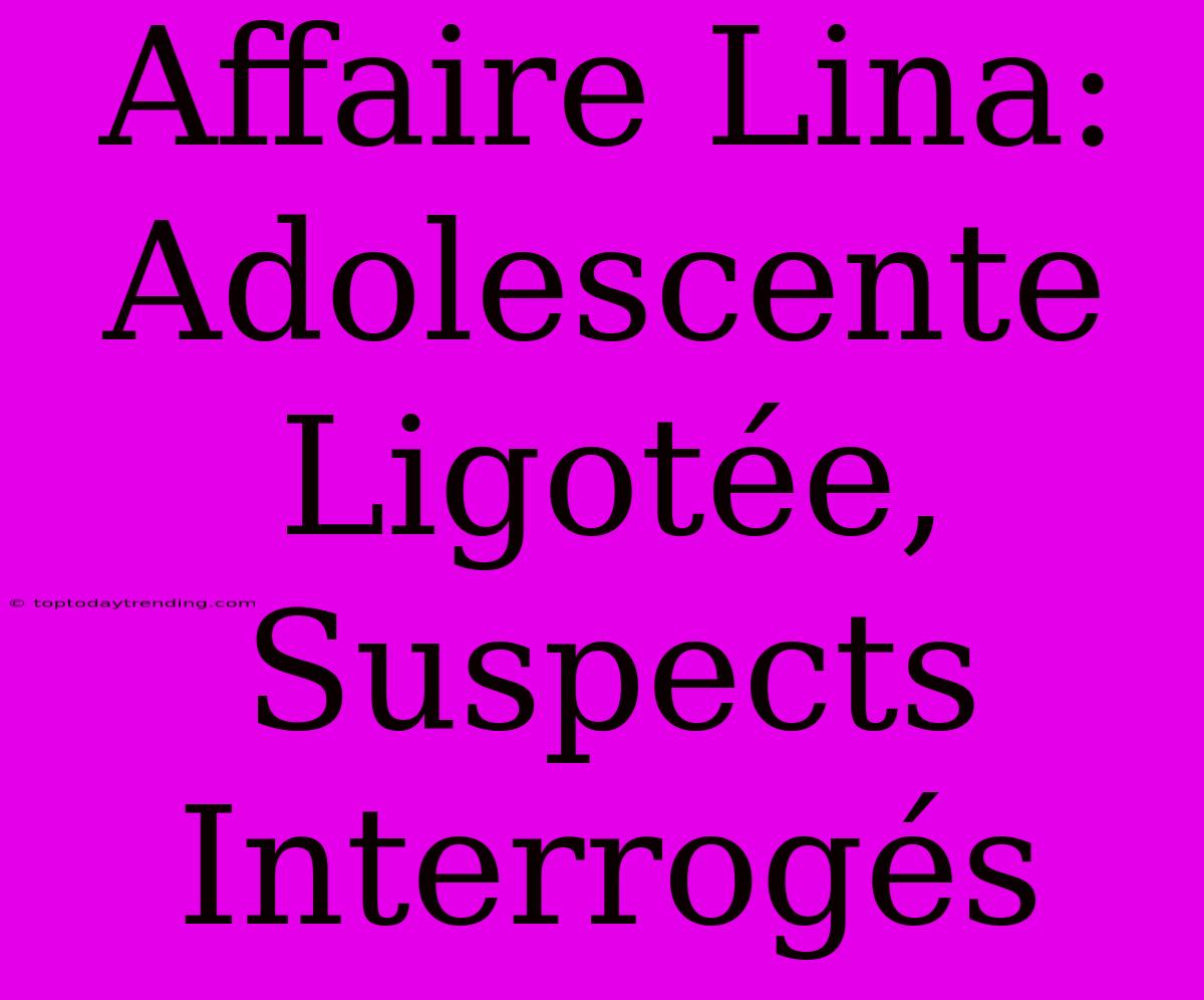 Affaire Lina: Adolescente Ligotée, Suspects Interrogés