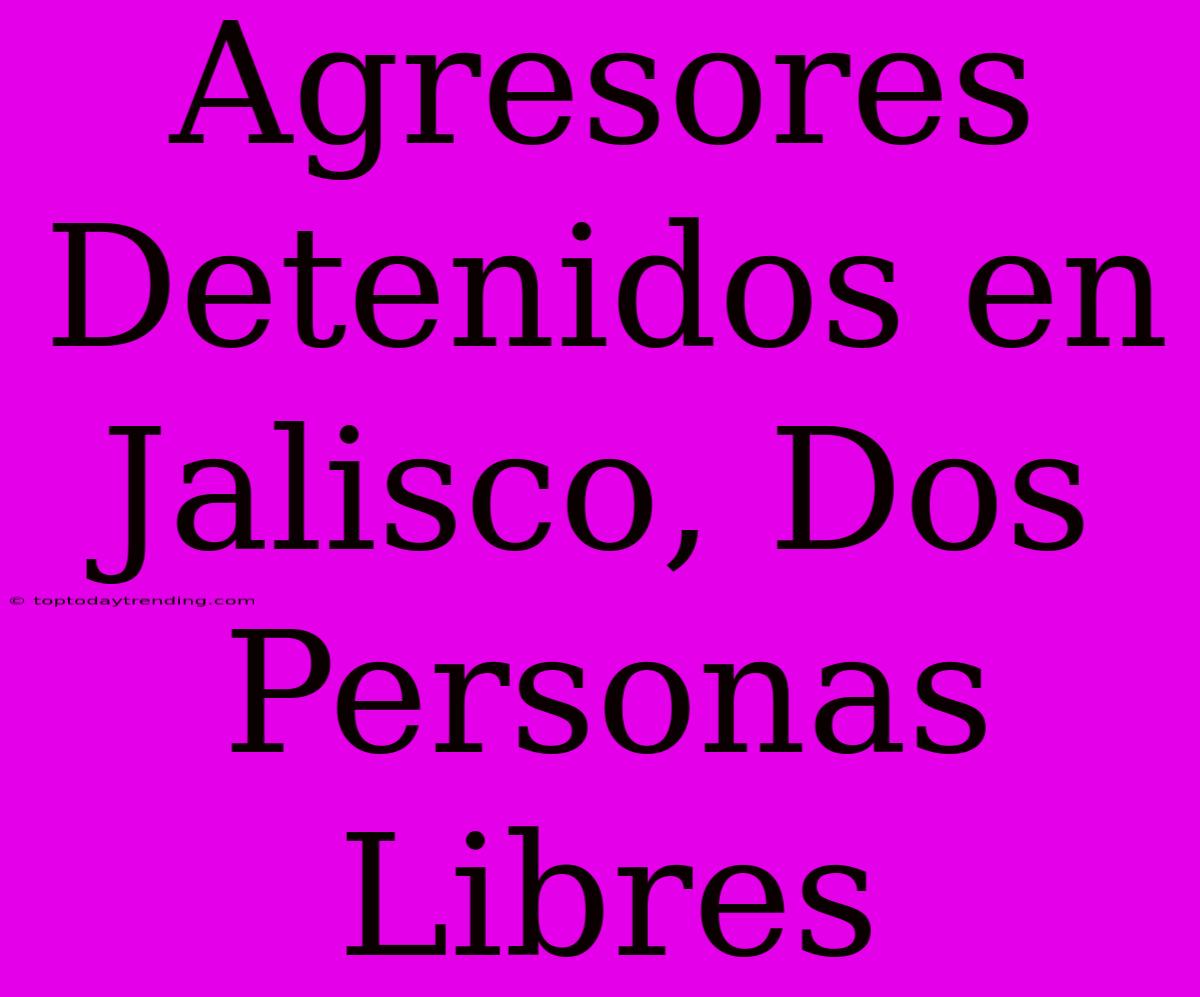 Agresores Detenidos En Jalisco, Dos Personas Libres