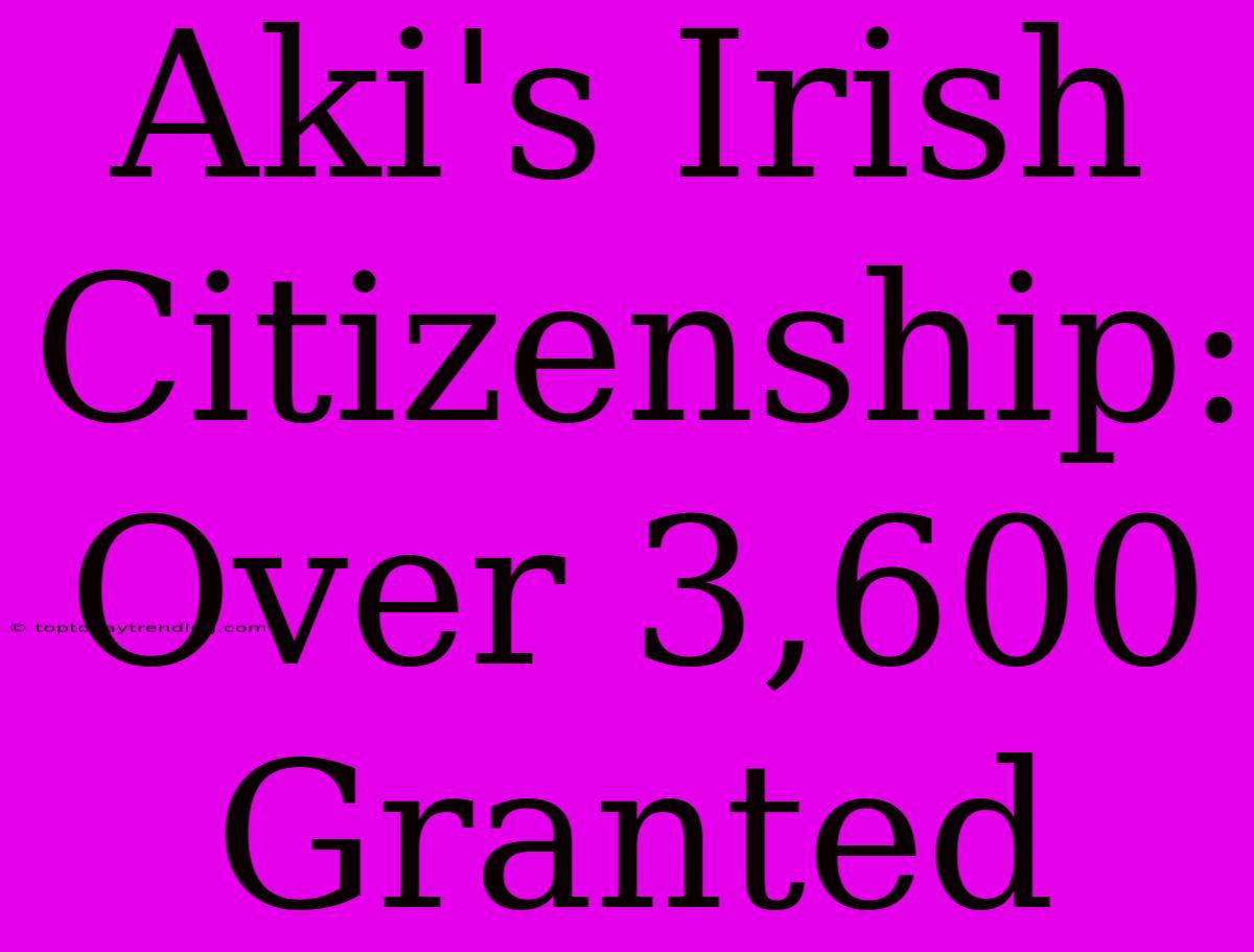 Aki's Irish Citizenship: Over 3,600 Granted