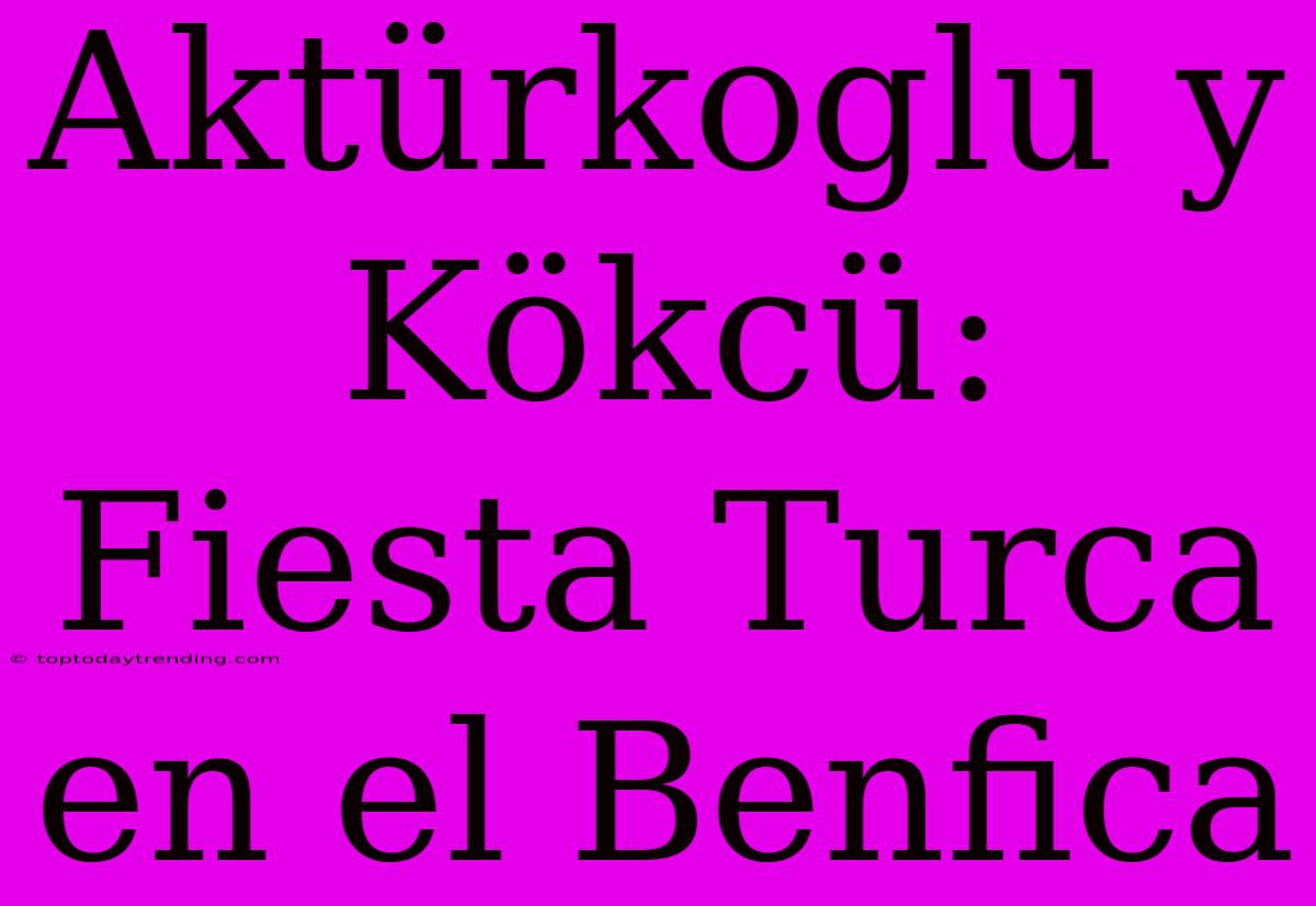 Aktürkoglu Y Kökcü: Fiesta Turca En El Benfica