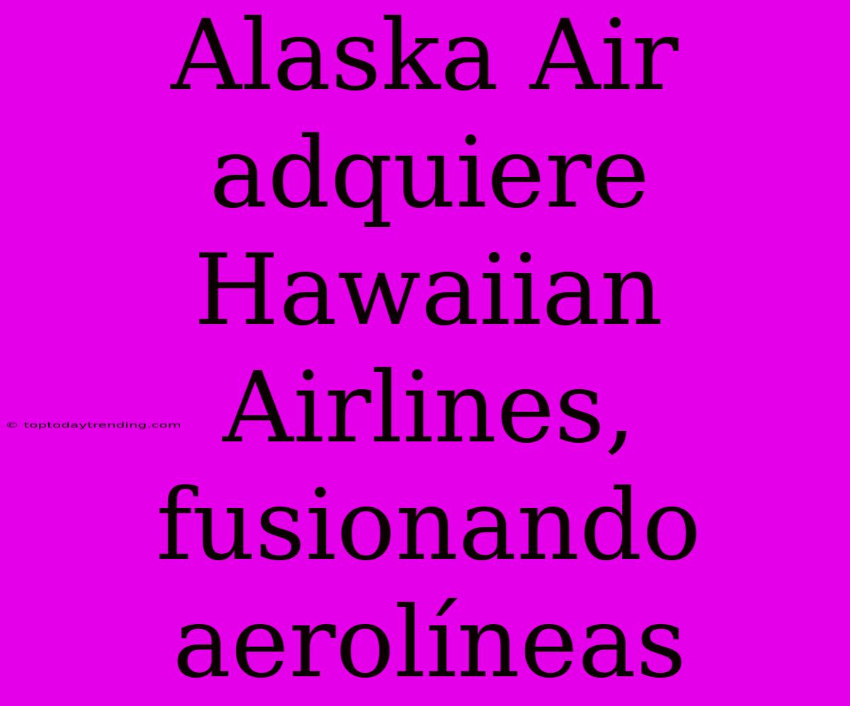 Alaska Air Adquiere Hawaiian Airlines, Fusionando Aerolíneas