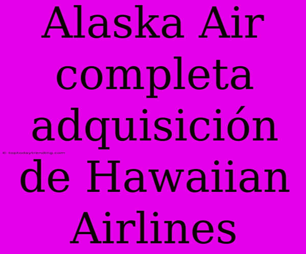 Alaska Air Completa Adquisición De Hawaiian Airlines