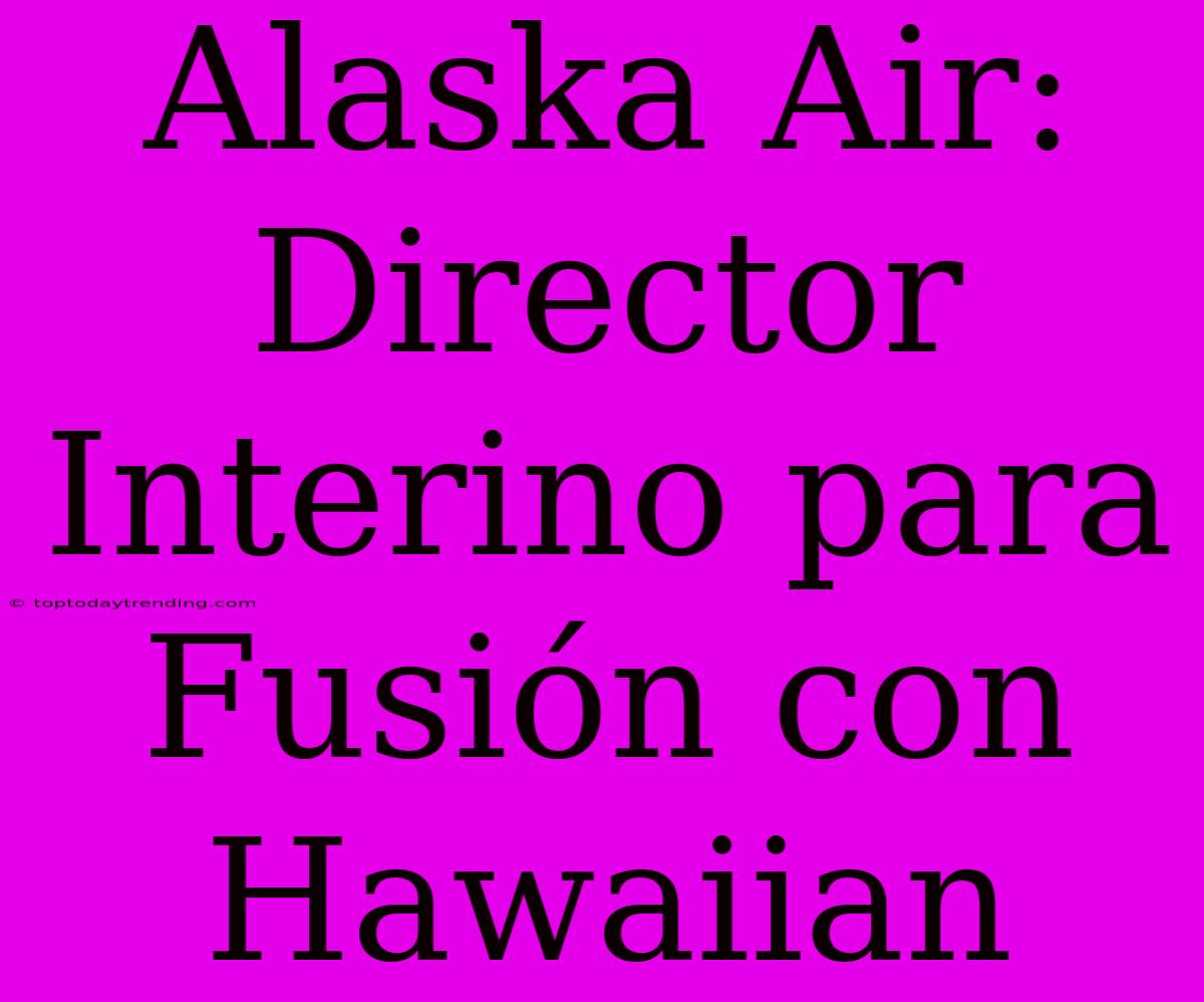 Alaska Air: Director Interino Para Fusión Con Hawaiian