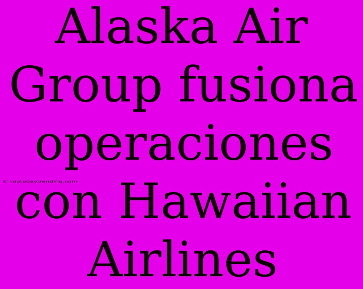 Alaska Air Group Fusiona Operaciones Con Hawaiian Airlines