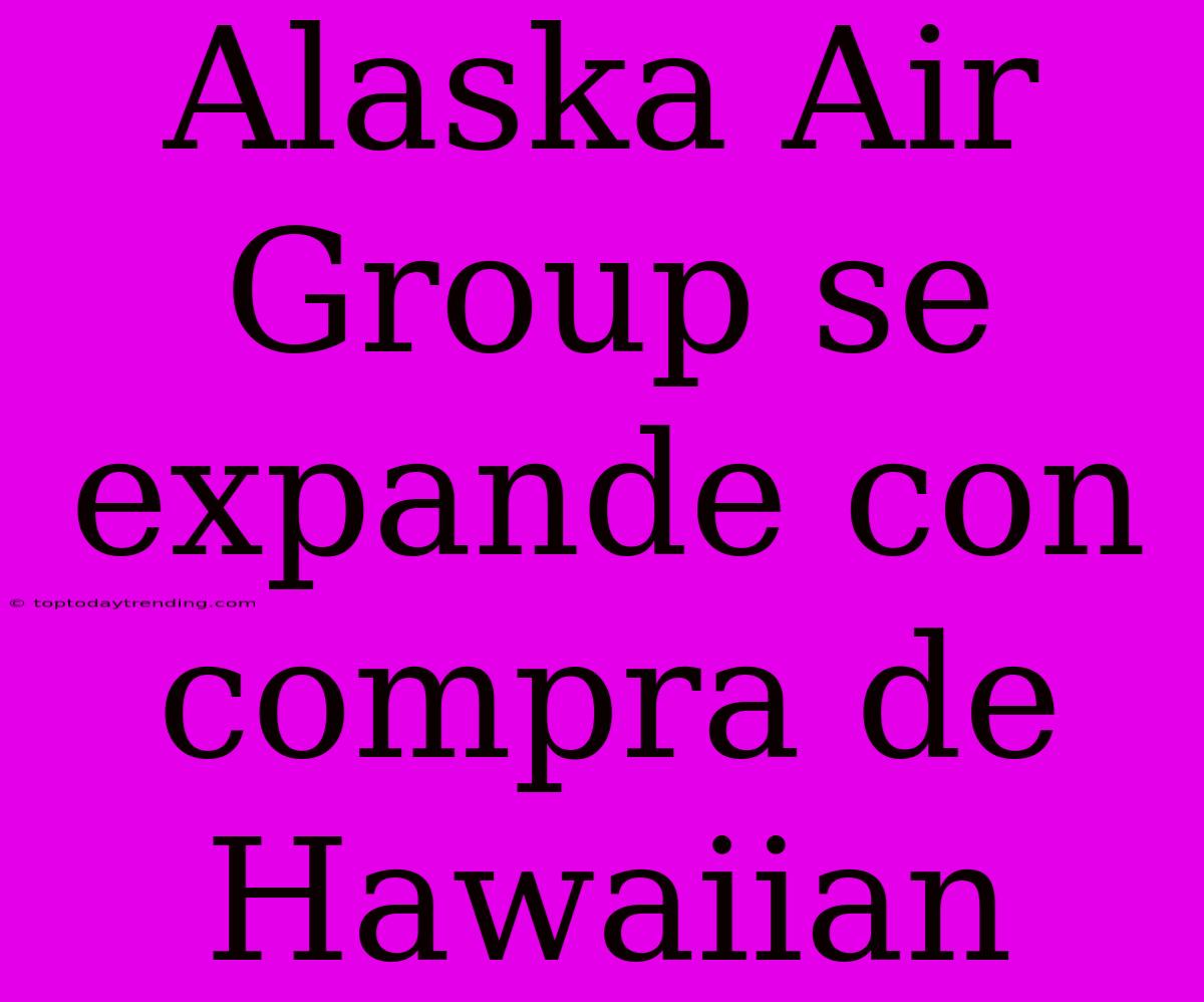 Alaska Air Group Se Expande Con Compra De Hawaiian