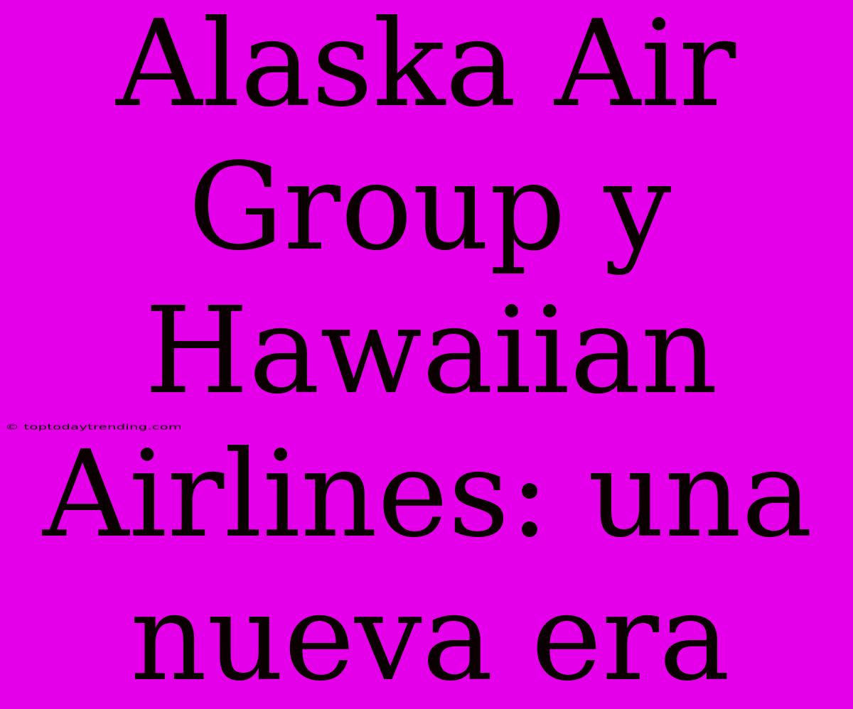 Alaska Air Group Y Hawaiian Airlines: Una Nueva Era