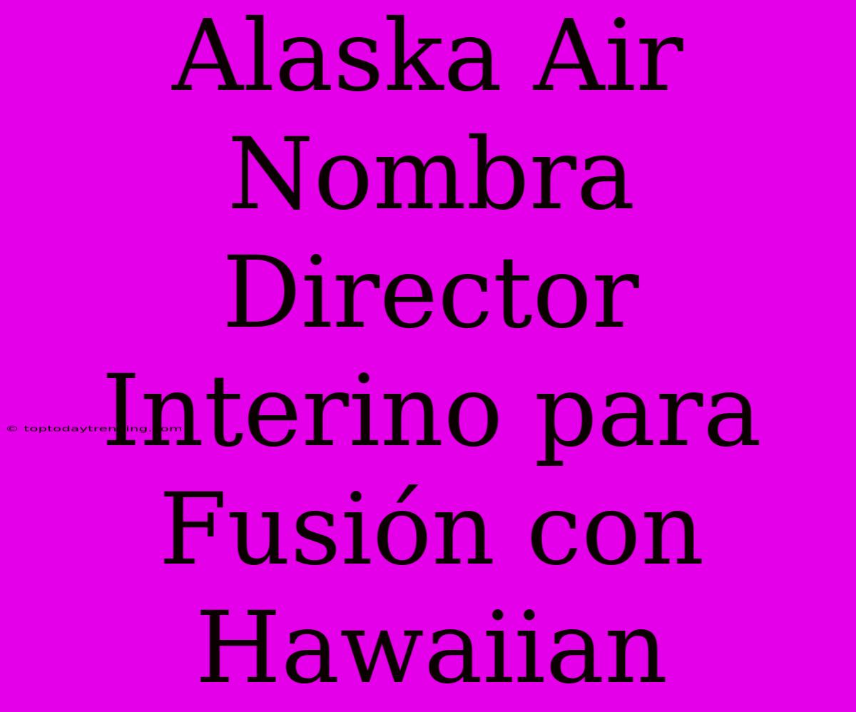 Alaska Air Nombra Director Interino Para Fusión Con Hawaiian