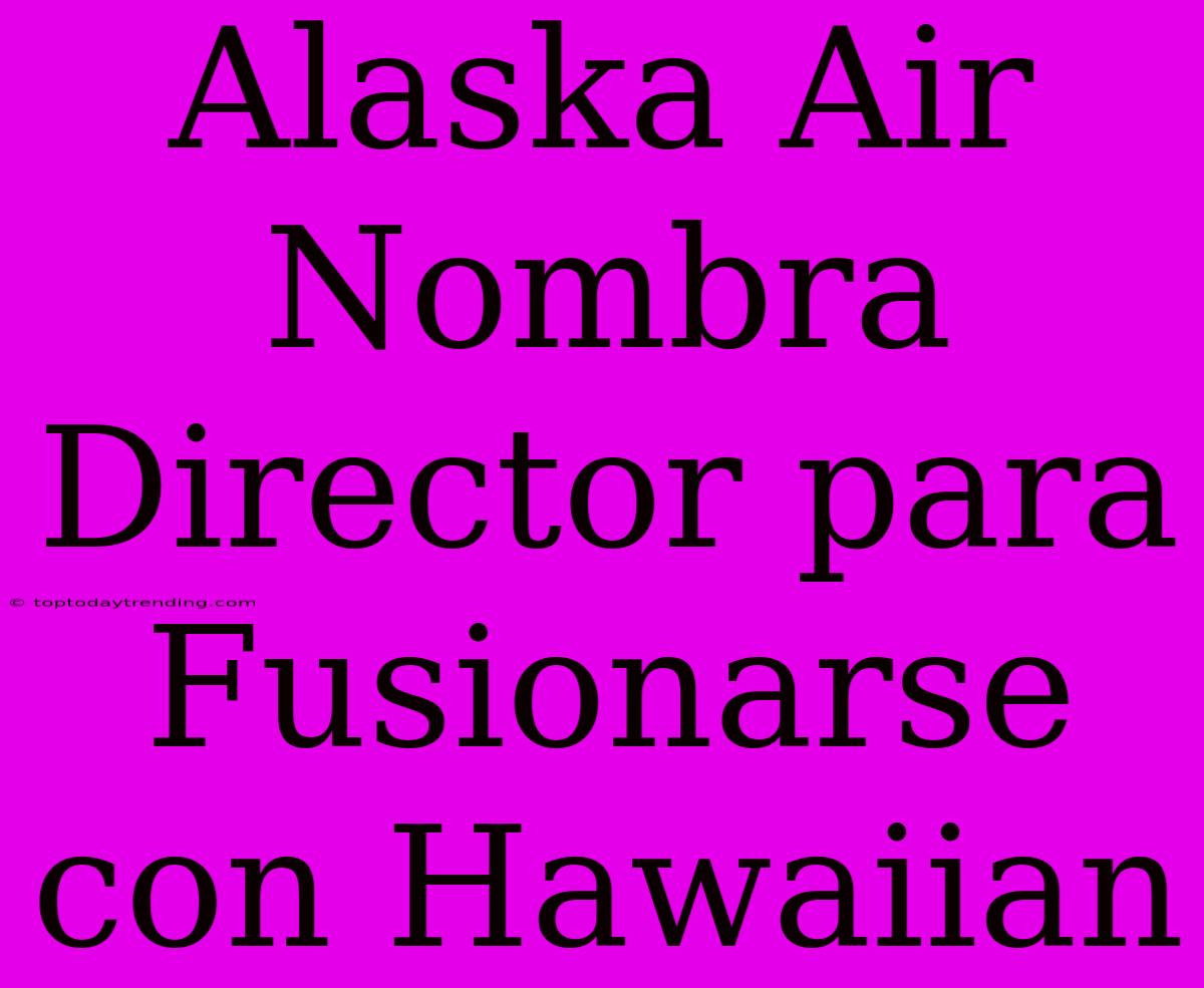 Alaska Air Nombra Director Para Fusionarse Con Hawaiian