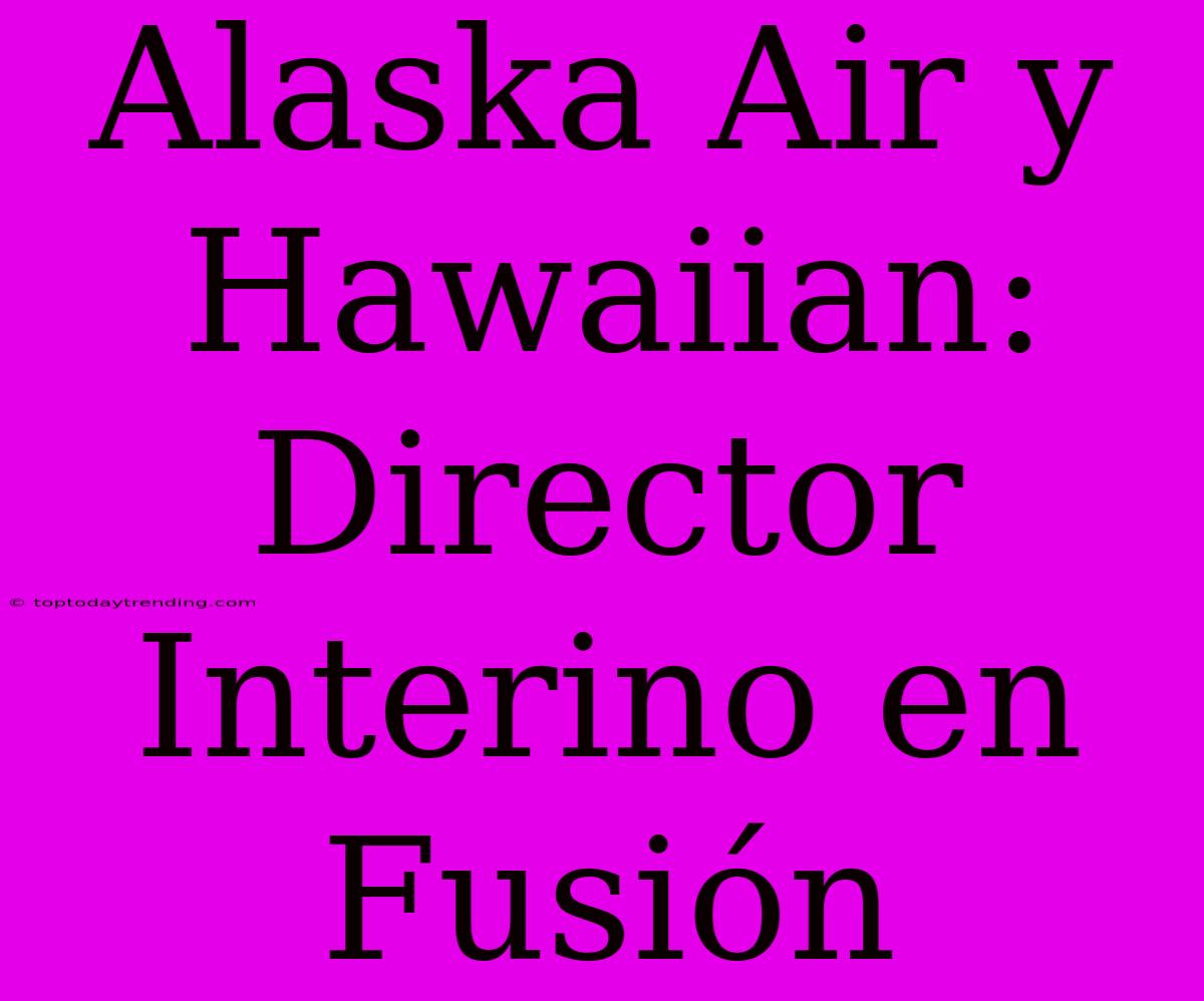 Alaska Air Y Hawaiian: Director Interino En Fusión