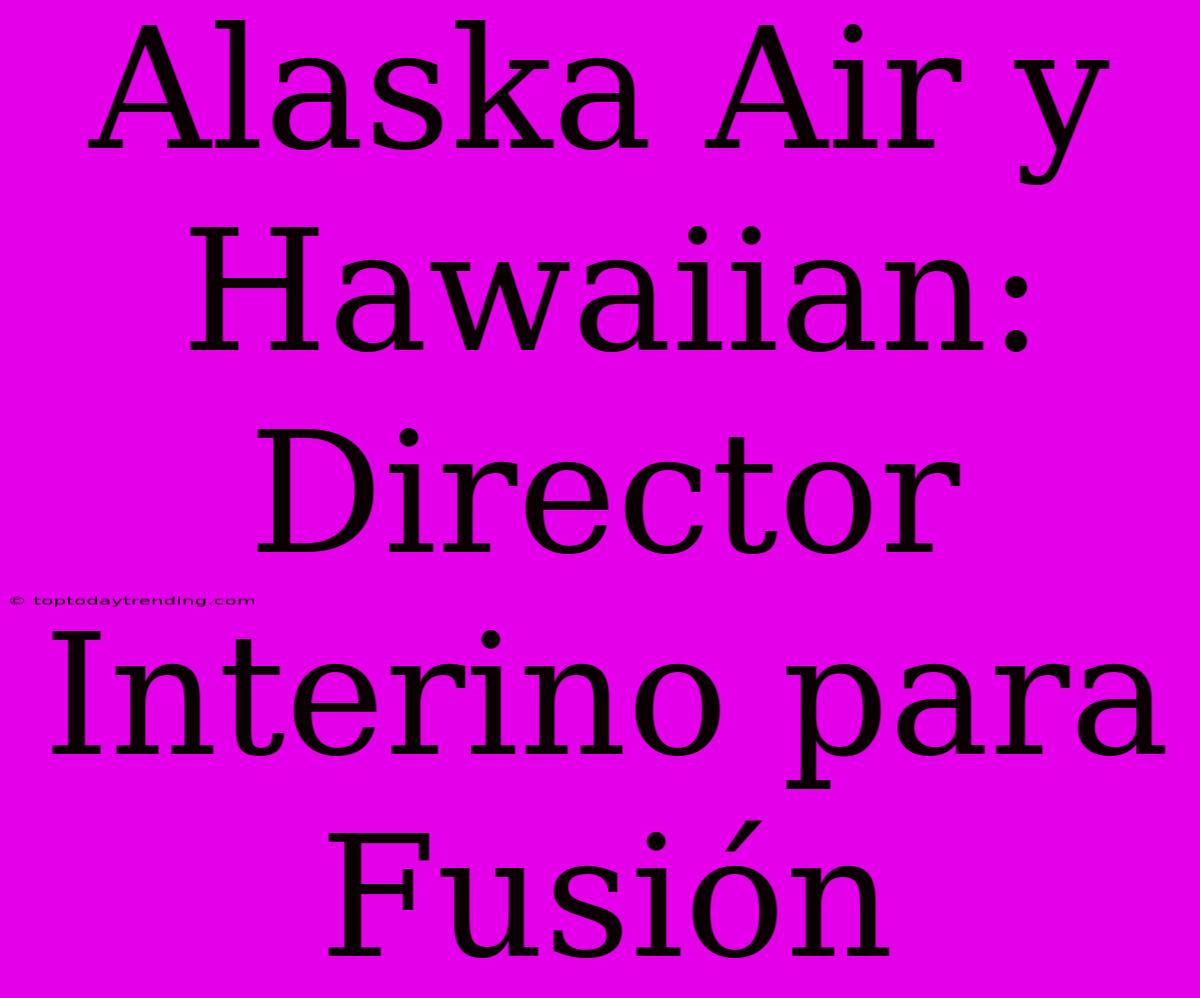 Alaska Air Y Hawaiian: Director Interino Para Fusión