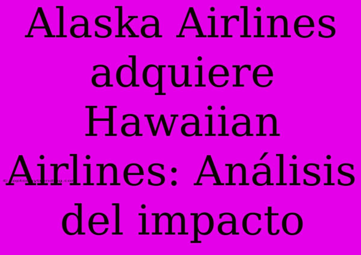 Alaska Airlines Adquiere Hawaiian Airlines: Análisis Del Impacto