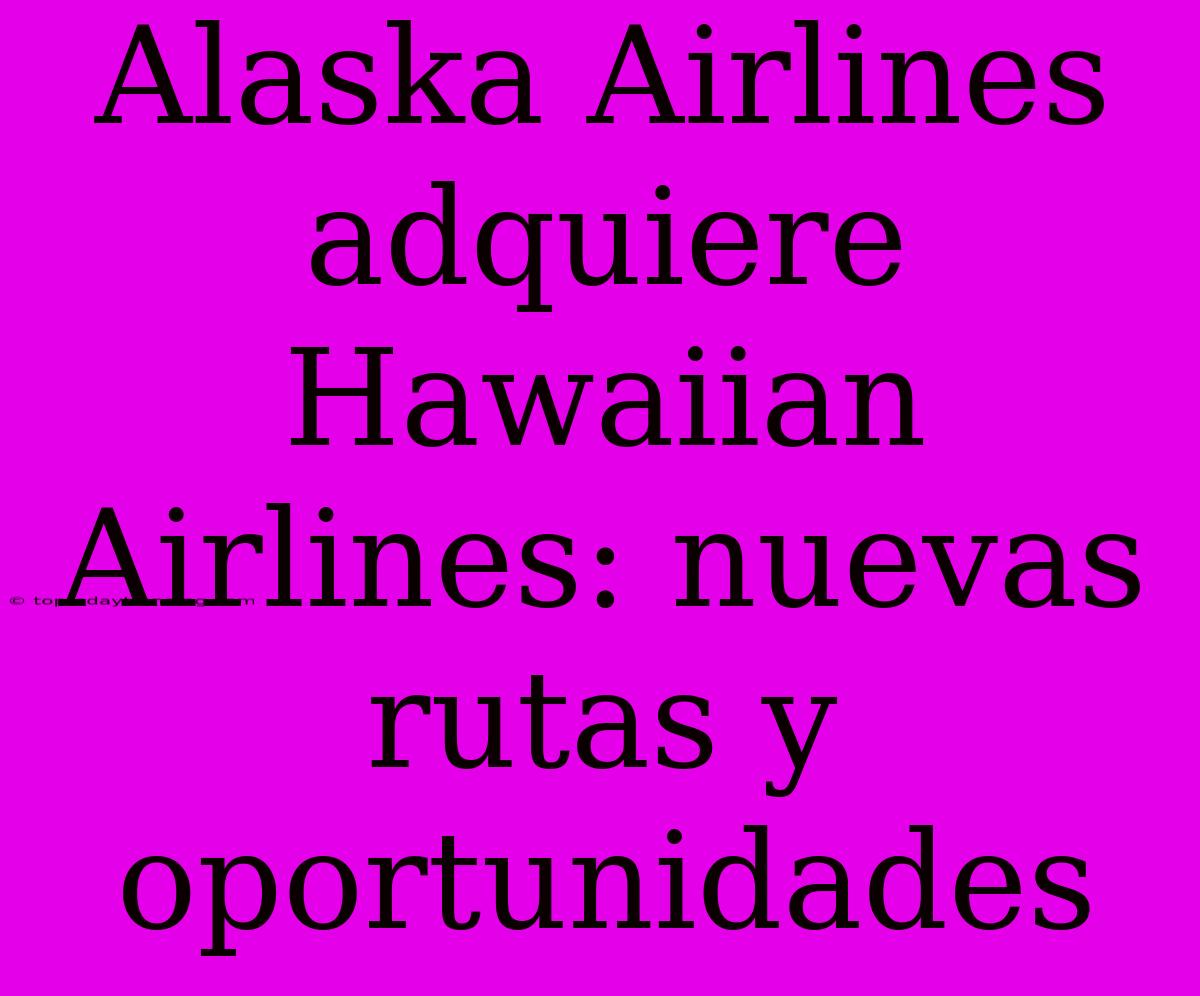 Alaska Airlines Adquiere Hawaiian Airlines: Nuevas Rutas Y Oportunidades