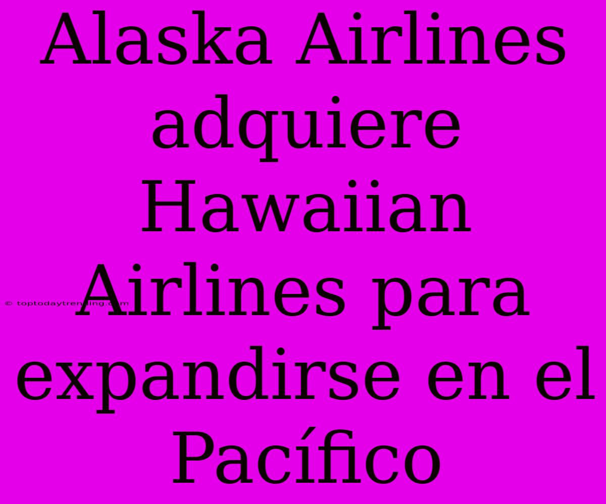 Alaska Airlines Adquiere Hawaiian Airlines Para Expandirse En El Pacífico