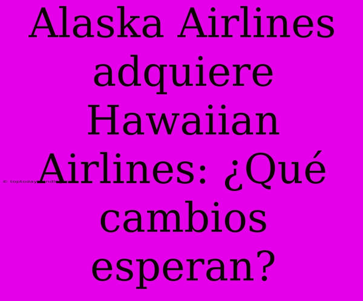 Alaska Airlines Adquiere Hawaiian Airlines: ¿Qué Cambios Esperan?