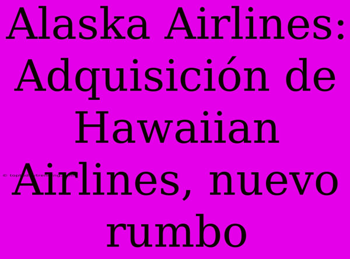 Alaska Airlines: Adquisición De Hawaiian Airlines, Nuevo Rumbo