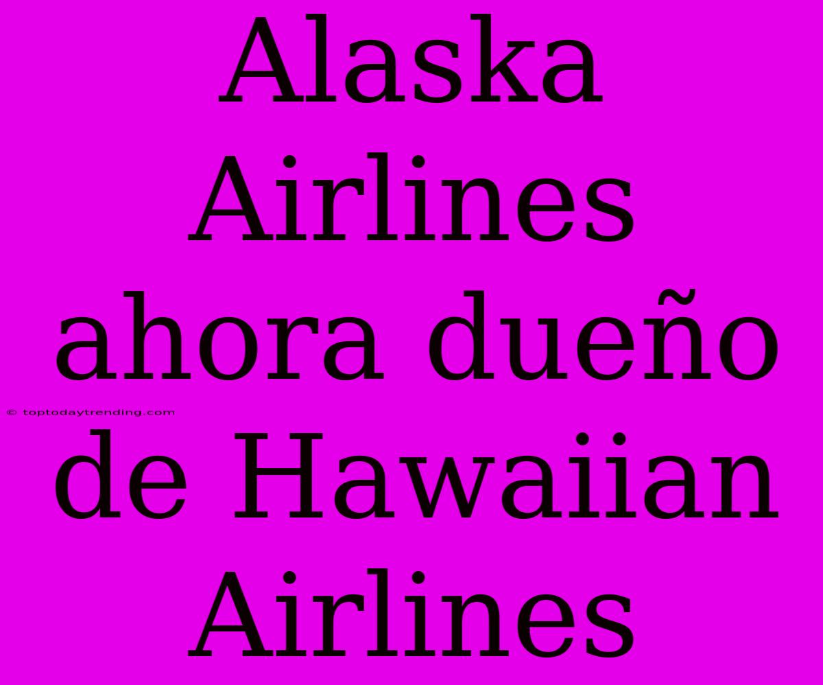 Alaska Airlines Ahora Dueño De Hawaiian Airlines