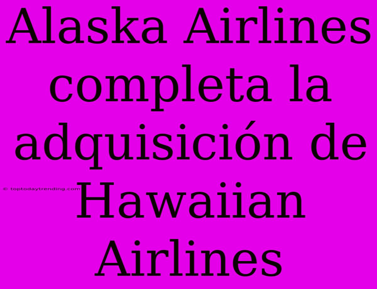 Alaska Airlines Completa La Adquisición De Hawaiian Airlines