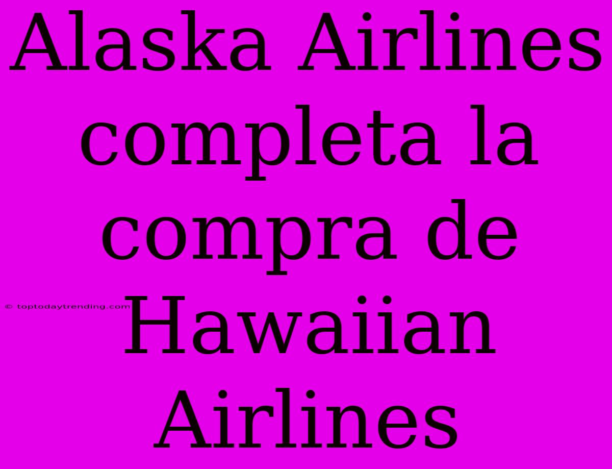 Alaska Airlines Completa La Compra De Hawaiian Airlines