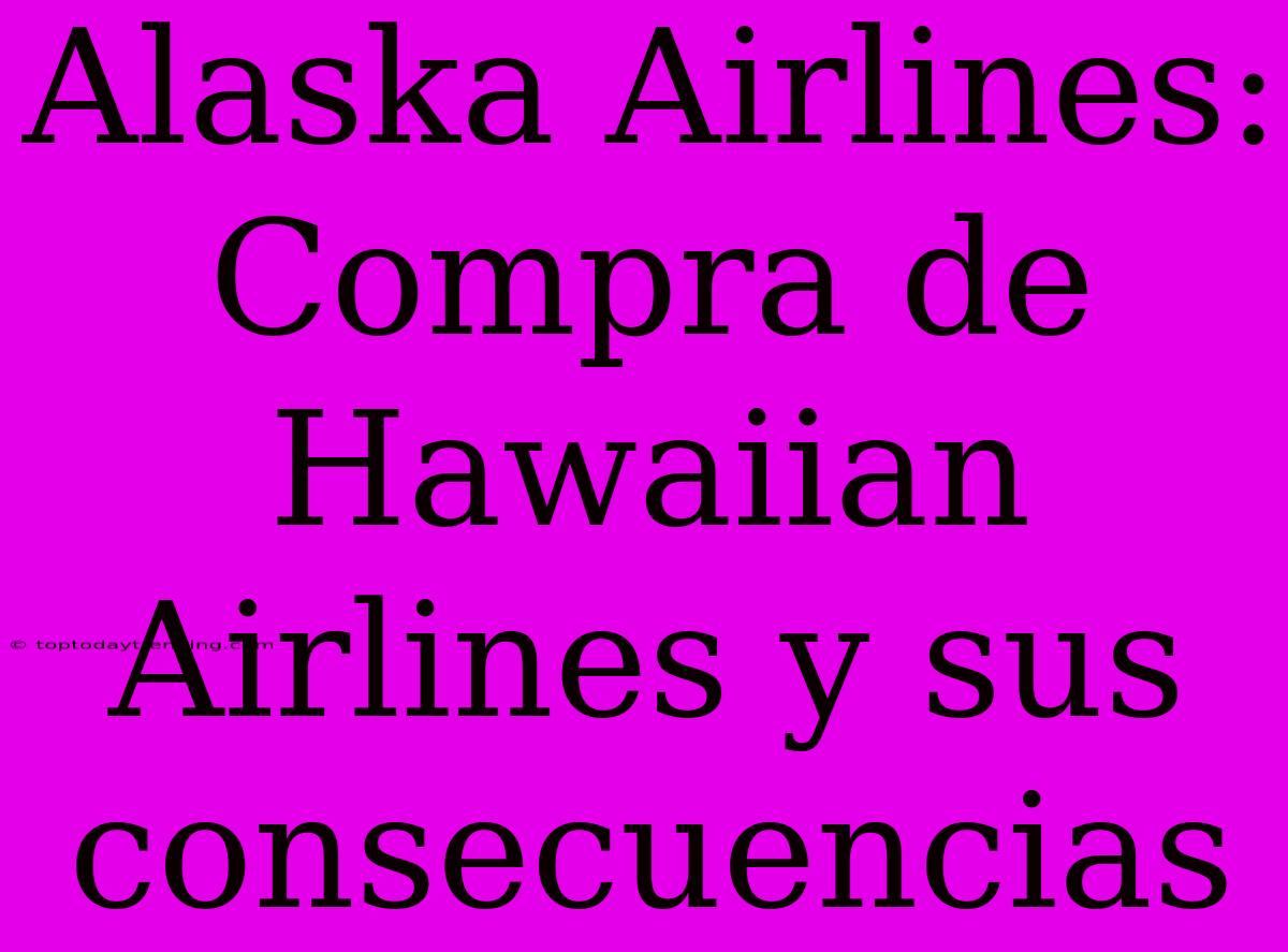 Alaska Airlines: Compra De Hawaiian Airlines Y Sus Consecuencias