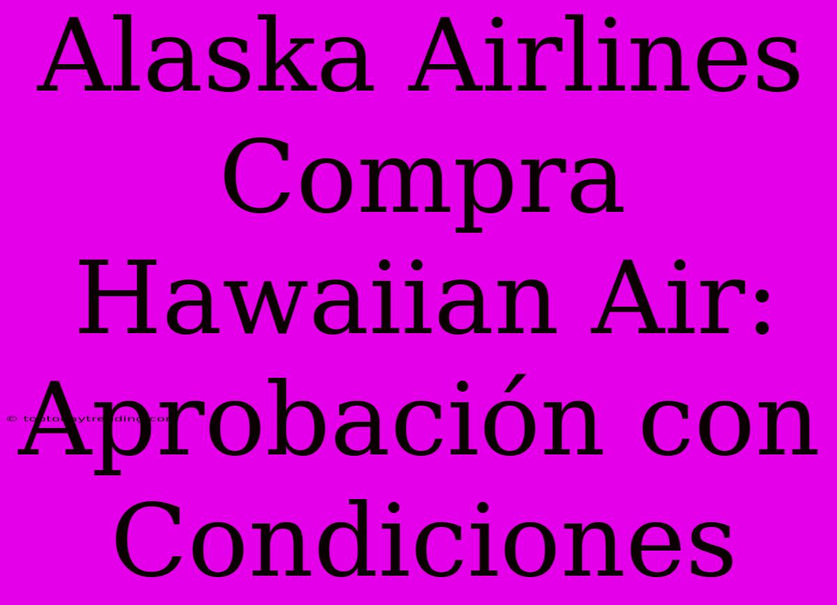 Alaska Airlines Compra Hawaiian Air: Aprobación Con Condiciones